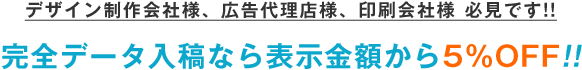 デザイン制作会社様、広告代理店様、印刷会社様 必見です!! 完全データ入稿なら表示金額から5%Off!!